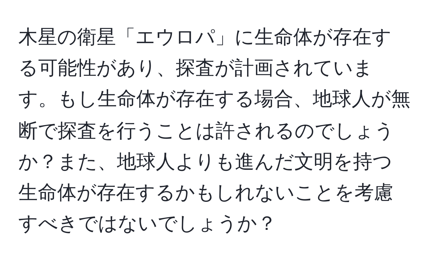 木星の衛星「エウロパ」に生命体が存在する可能性があり、探査が計画されています。もし生命体が存在する場合、地球人が無断で探査を行うことは許されるのでしょうか？また、地球人よりも進んだ文明を持つ生命体が存在するかもしれないことを考慮すべきではないでしょうか？