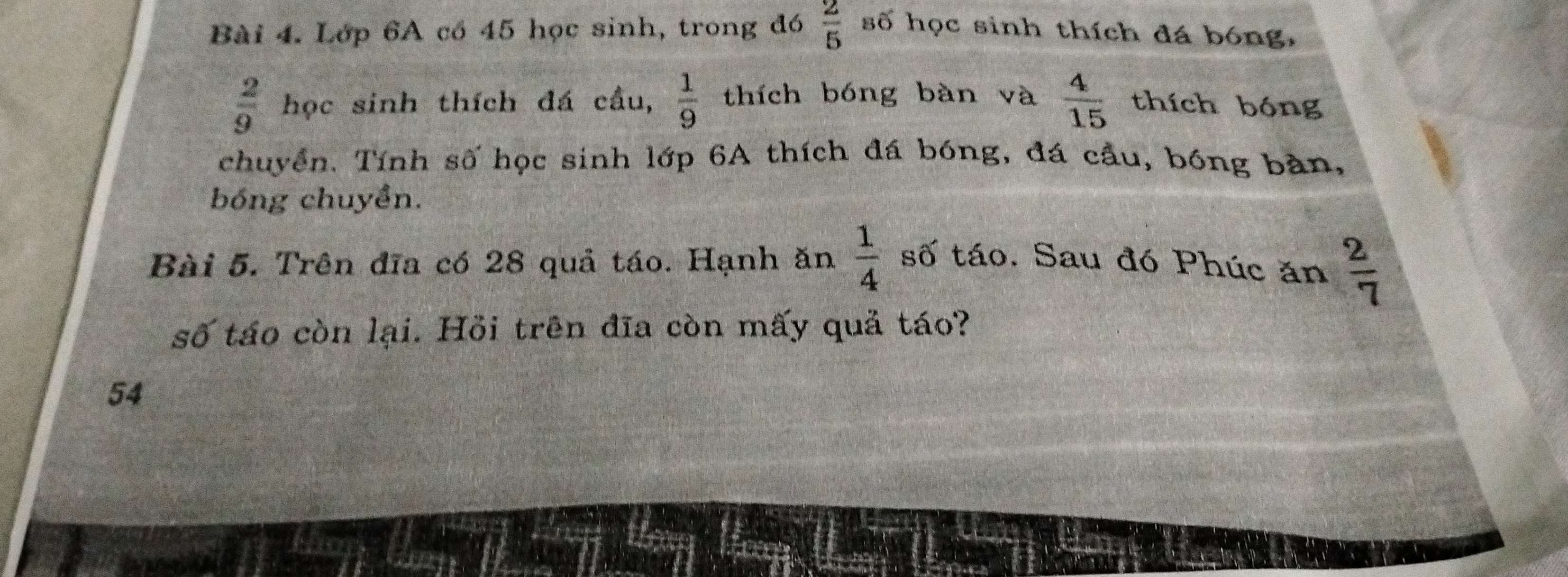 Lớp 6A có 45 học sinh, trong đó  2/5  số học sinh thích đá bóng,
 2/9  học sinh thích đá cầu,  1/9  thích bóng bàn và  4/15  thích bóng 
chuyển. Tính số học sinh lớp 6A thích đá bóng, đá cầu, bóng bản, 
bóng chuyền.
 1/4 
Bài 5. Trên đĩa có 28 quả táo. Hạnh ăn số táo. Sau đó Phúc ăn  2/7 
số táo còn lại. Hồi trên đĩa còn mấy quả táo? 
54