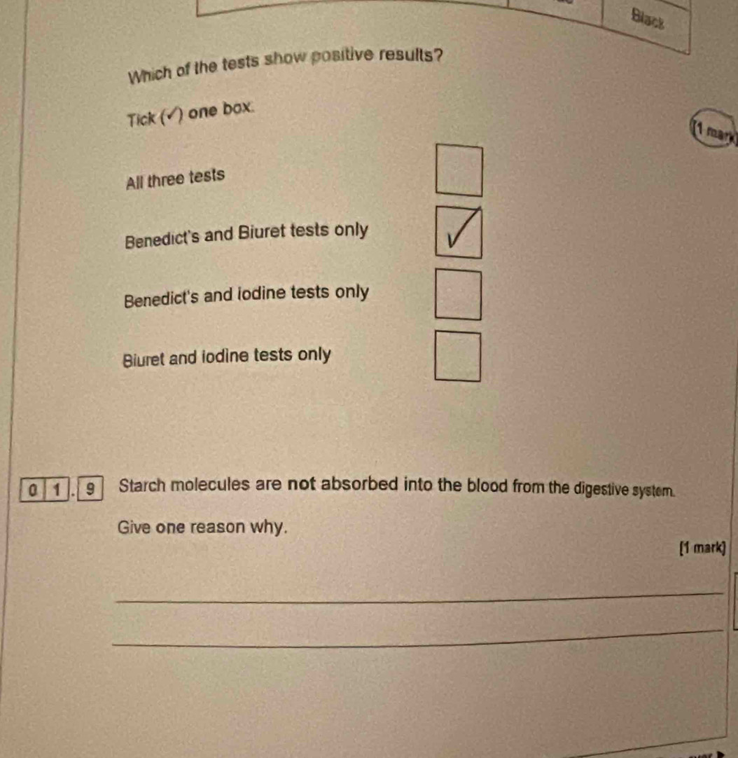 Which of th
Tick (√) one box.
(1 mark
All three tests
Benedict's and Biuret tests only
Benedict's and lodine tests only
Biuret and iodine tests only
0 1 . Starch molecules are not absorbed into the blood from the digestive system.
Give one reason why.
[1 mark]
_
_