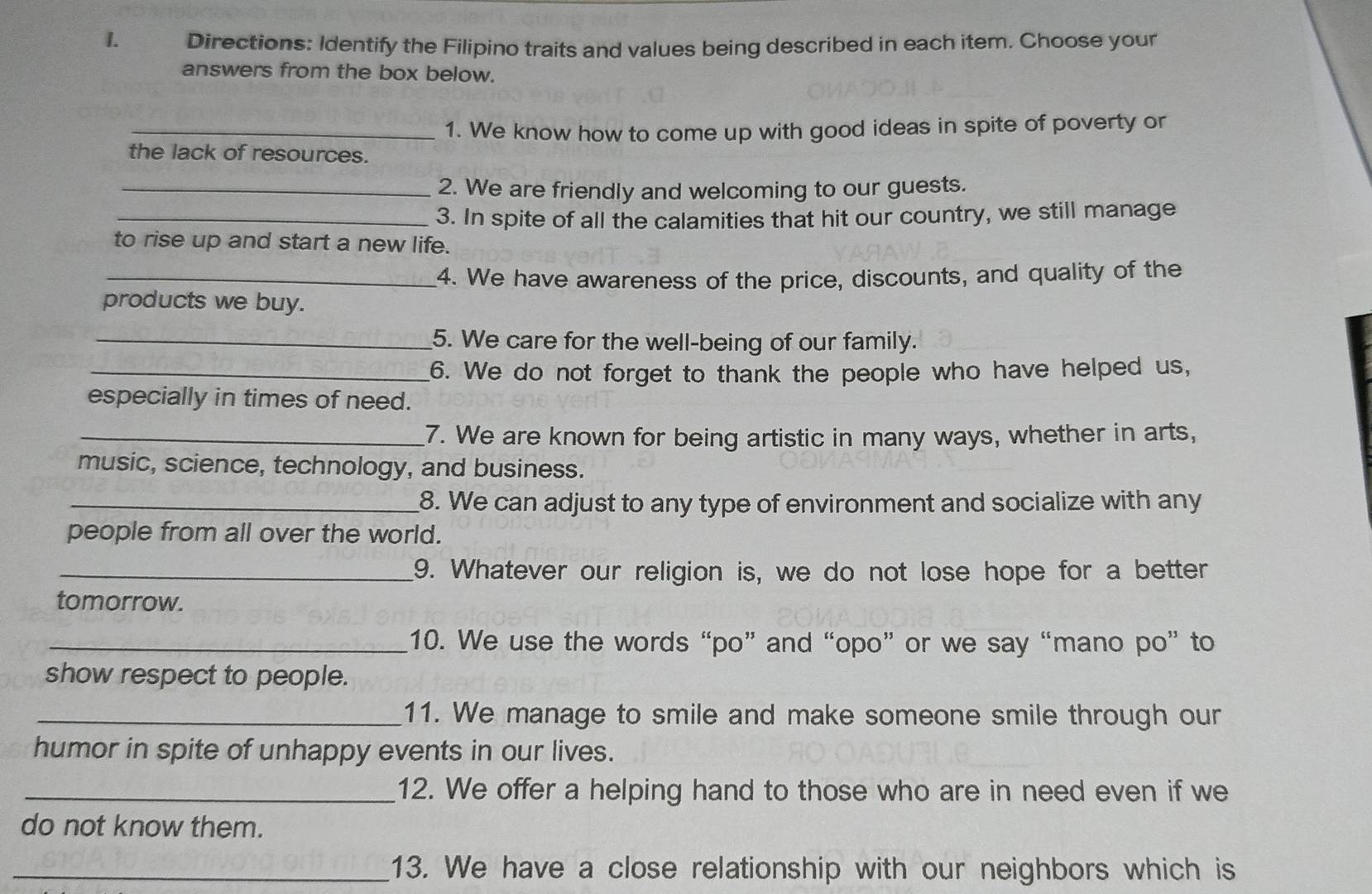 Directions: Identify the Filipino traits and values being described in each item. Choose your 
answers from the box below. 
_1. We know how to come up with good ideas in spite of poverty or 
the lack of resources. 
_2. We are friendly and welcoming to our guests. 
_3. In spite of all the calamities that hit our country, we still manage 
to rise up and start a new life. 
_4. We have awareness of the price, discounts, and quality of the 
products we buy. 
_5. We care for the well-being of our family. 
_6. We do not forget to thank the people who have helped us, 
especially in times of need. 
_7. We are known for being artistic in many ways, whether in arts, 
music, science, technology, and business. 
_8. We can adjust to any type of environment and socialize with any 
people from all over the world. 
_9. Whatever our religion is, we do not lose hope for a better 
tomorrow. 
_10. We use the words “po” and “opo” or we say “mano po” to 
show respect to people. 
_11. We manage to smile and make someone smile through our 
humor in spite of unhappy events in our lives. 
_12. We offer a helping hand to those who are in need even if we 
do not know them. 
_13. We have a close relationship with our neighbors which is