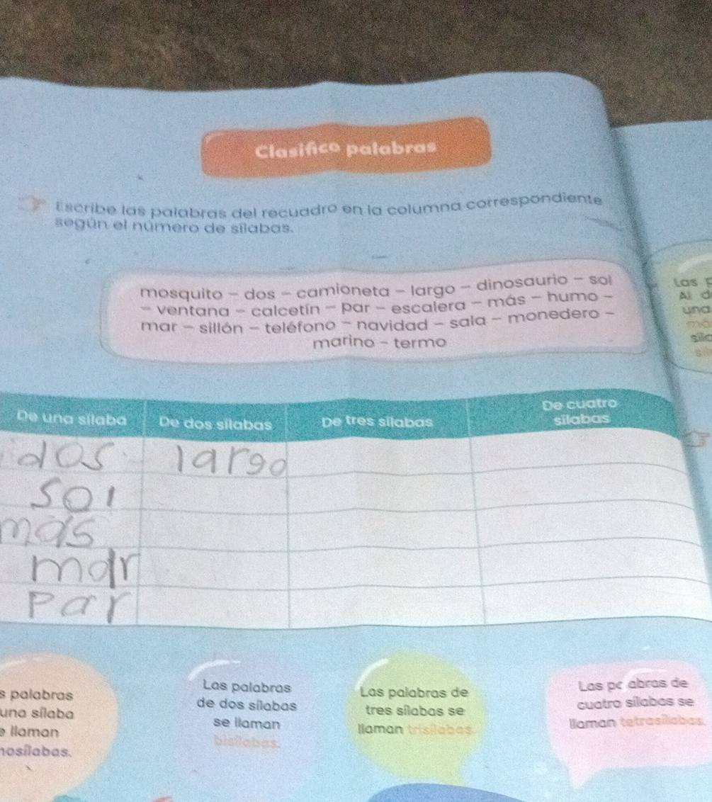 Clasifco palabras 
Escribe las palabras del recuadro en la columna correspondiente 
según el número de sílabas. 
mosquito - dos camioneta - largo - dinosaurio - sol las 
- ventana - calcetín - par - escalera - más - humo - Al d 
mar - sillón - teléfono - navidad - sala - monedero - una 
má 
marino - termo 
silc 
sll 
Las palabras Las palabras de 
Las pc abras de 
s palabras de dos sílabas tres sílabas se 
cuatro sílabas se 
una sílaba se llaman 
Ilaman trisilabas laman tetrasilabas. 
llaman bisilabas. 
nosílabas.