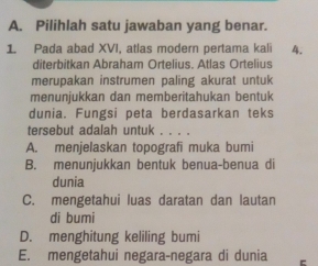 Pilihlah satu jawaban yang benar.
1 Pada abad XVI, atlas modern pertama kali 4.
diterbitkan Abraham Ortelius. Atlas Ortelius
merupakan instrumen paling akurat untuk
menunjukkan dan memberitahukan bentuk
dunia. Fungsi peta berdasarkan teks
tersebut adalah untuk . . . .
A. menjelaskan topografi muka bumi
B. menunjukkan bentuk benua-benua di
dunia
C. mengetahui luas daratan dan lautan
di bumi
D. menghitung keliling bumi
E. mengetahui negara-negara di dunia