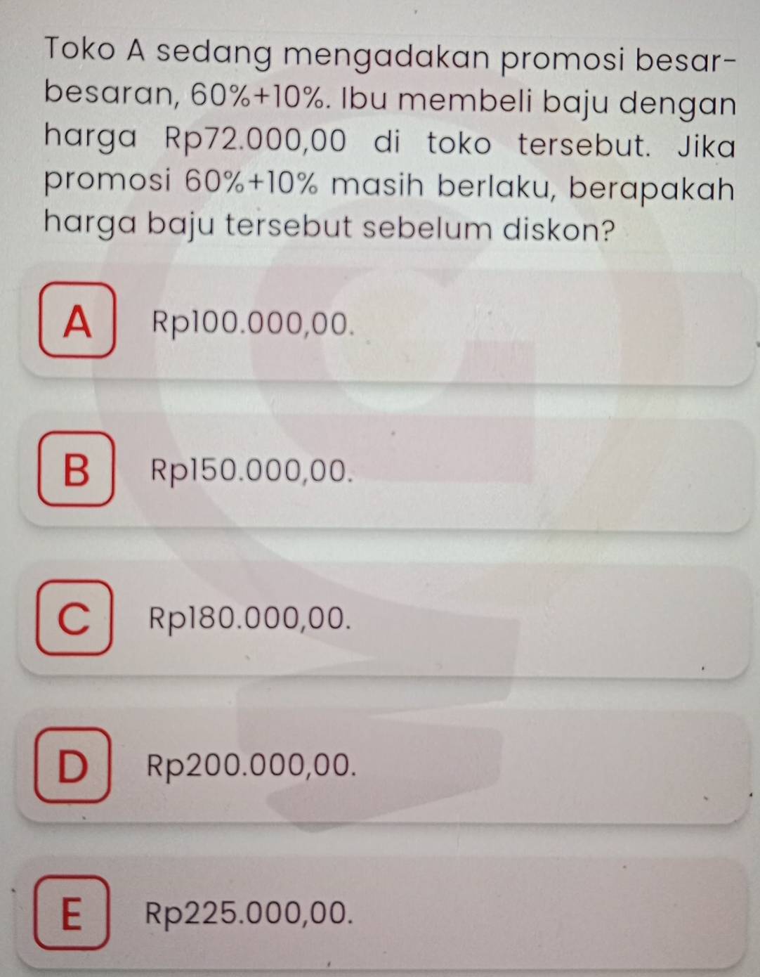 Toko A sedang mengadakan promosi besar-
besaran, 60%+10%. Ibu membeli baju dengan
harga Rp72.000,00 di toko tersebut. Jika
promosi 60%+10% masih berlaku, berapakah
harga baju tersebut sebelum diskon?
A Rp100.000,00.
BRp150.000,00.
CRp180.000,00.
D Rp200.000,00.
E Rp225.000,00.