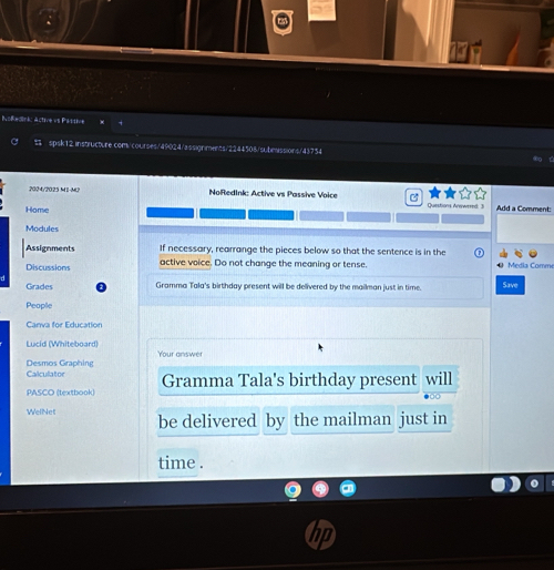 NoRedink: Active vi Pikddie 
spsk12 instructure.com/courses/49024/assignments/2244508/subesissions/43754 
2024/2025 M1-M2 NoRedInk: Active vs Passive Voice a 
Home Questions Anewered: 3 Add a Comment: 
Modules 
Assignments If necessary, rearrange the pieces below so that the sentence is in the 
Discussions active voice. Do not change the meaning or tense. 0 Media Comme 
Grades Gramma Tala's birthday present will be delivered by the mailman just in time. Save 
People 
Canva for Education 
Lucid (Whiteboard Your answer 
Desmos Graphing Calculator 
PASCO (textbook) Gramma Tala's birthday present will 
WelNet be delivered by the mailman just in 
time .
