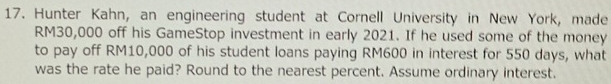 Hunter Kahn, an engineering student at Cornell University in New York, made
RM30,000 off his GameStop investment in early 2021. If he used some of the money 
to pay off RM10,000 of his student loans paying RM600 in interest for 550 days, what 
was the rate he paid? Round to the nearest percent. Assume ordinary interest.