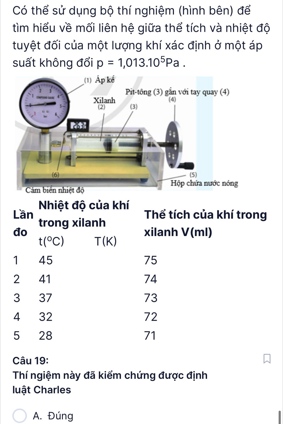 Có thể sử dụng bộ thí nghiệm (hình bên) để
tìm hiểu về mối liên hệ giữa thể tích và nhiệt độ
tuyệt đối của một lượng khí xác định ở một áp
suất không đổi p=1,013.10^5Pa. 
Nhiệt độ của khí
Lần Thể tích của khí trong
trong xilanh
đo xilanh V(ml)
t(^circ C) T(K)
1 45 75
2 41 74
3 37 73
4 32 72
5 28 71
Câu 19:
Thí ngiệm này đã kiểm chứng được định
luật Charles
A. Đúng