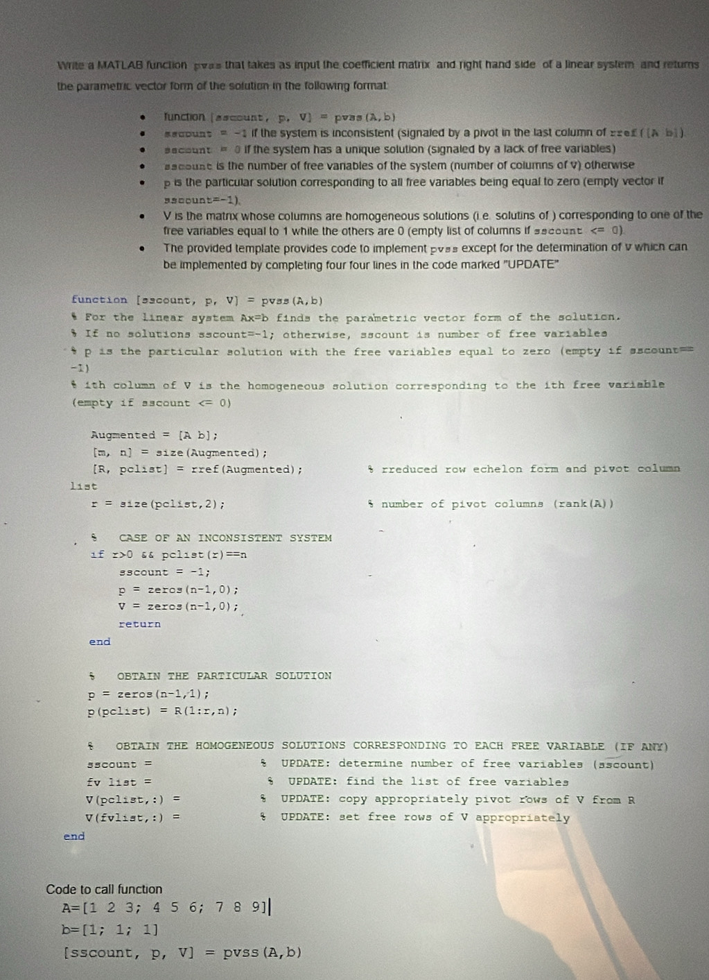 Write a MATLAB function was that takes as input the coefficient matrix and right hand side of a linear system and returns
the parametric vector form of the solution in the following format
function ascount， P.V]= pv s(A,b)
scDunt = -1 if the system is inconsistent (signaled by a pivot in the last column of 2 ([Ab])
ecount = 0 if the system has a unique solution (signaled by a lack of free variables)
aacouse is the number of free vanables of the system (number of columns of V) otherwise
p is the particular solution corresponding to all free variables being equal to zero (empty vector if
sscoun t=-1)
V is the matrix whose columns are homogeneous solutions (i e. solutins of ) corresponding to one of the
free variables equal to 1 while the others are 0 (empty list of columns if secount
The provided template provides code to implement pvss except for the determination of v which can
be implemented by completing four four lines in the code marked "UPDATE'
function [sacount, P,V)= pvss (A,b)
* For the linear system Ax=b finds the parametric vector form of the solution.
§ If no solutions sscount c=-1; otherwise, sscount is number of free variables 
p is the particular solution with the free variables equal to zero (empty if sscount==
-1)
$ ith column of V is the homogeneous solution corresponding to the ith free variable
(empty if ascount
Augmented =[Ab];
[m,n]=31z ze (Augmented) ;
[R,pclist]=r: ref Augmented) ; % rreduced row echelon form and pivot column
list
r=size(pclist,2) % number of pivot columns (rank(A))
S CASE OF AN INCONSISTENT SYSTEM
_ 1f x>0s4pcloset(x)==n
sscour t=-1;
p=zeros(n-1,0);
v=zexos(n-1,0);
end
、 OBTAIN THE PARTICULAR SOLUTION
p=zeros(n-1,1)
p(pclist)=R(1:r,n);
8 OBTAIN THE HOMOGENEOUS SOLUTIONS CORRESPONDING TO EACH FREE VARIABLE (IF ANY)
35count=
& UPDATE: determine number of free variables (ascount)
fvlist= § UPDATE: find the list of free variables
V(pclist,:)= * UPDATE: copy appropriately pivot rows of V from R
V(fvlist,:)= % UPDATE: set free rows of V appropriately
end
Code to call function
A=[123;456;789]|
b=[1;1;1]
[sscount, p,V]= pv Ss (A,b)