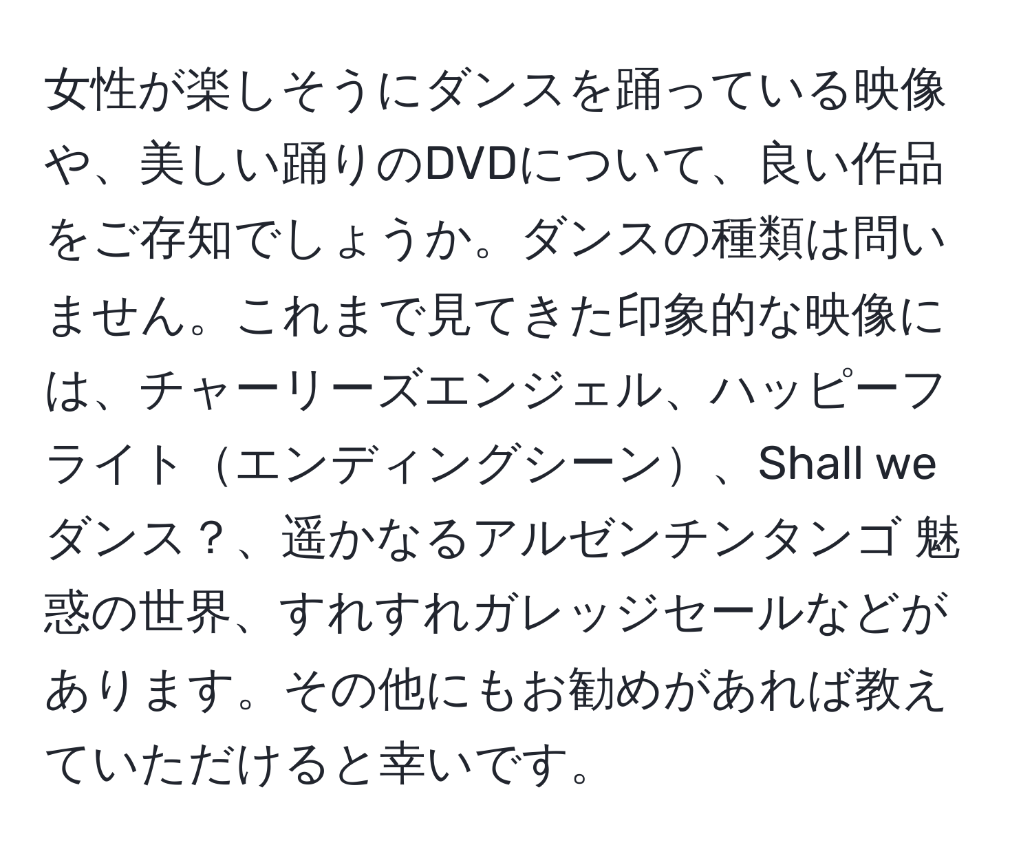 女性が楽しそうにダンスを踊っている映像や、美しい踊りのDVDについて、良い作品をご存知でしょうか。ダンスの種類は問いません。これまで見てきた印象的な映像には、チャーリーズエンジェル、ハッピーフライトエンディングシーン、Shall we ダンス？、遥かなるアルゼンチンタンゴ 魅惑の世界、すれすれガレッジセールなどがあります。その他にもお勧めがあれば教えていただけると幸いです。