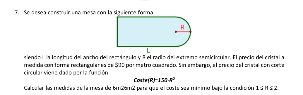 Se desea construir una mesa con la siguiente forma 
siendo L la longitud del ancho del rectángulo y R el radio del extremo semicircular. El precio del cristal a 
medida con forma rectangular es de $90 por metro cuadrado. Sin embargo, el precio del cristal con corte 
circular viene dado por la función 
Coste (R)=150· R^2
Calcular las medidas de la mesa de 6m26m2 para que el coste sea mínimo bajo la condición 1≤ R≤ 2.