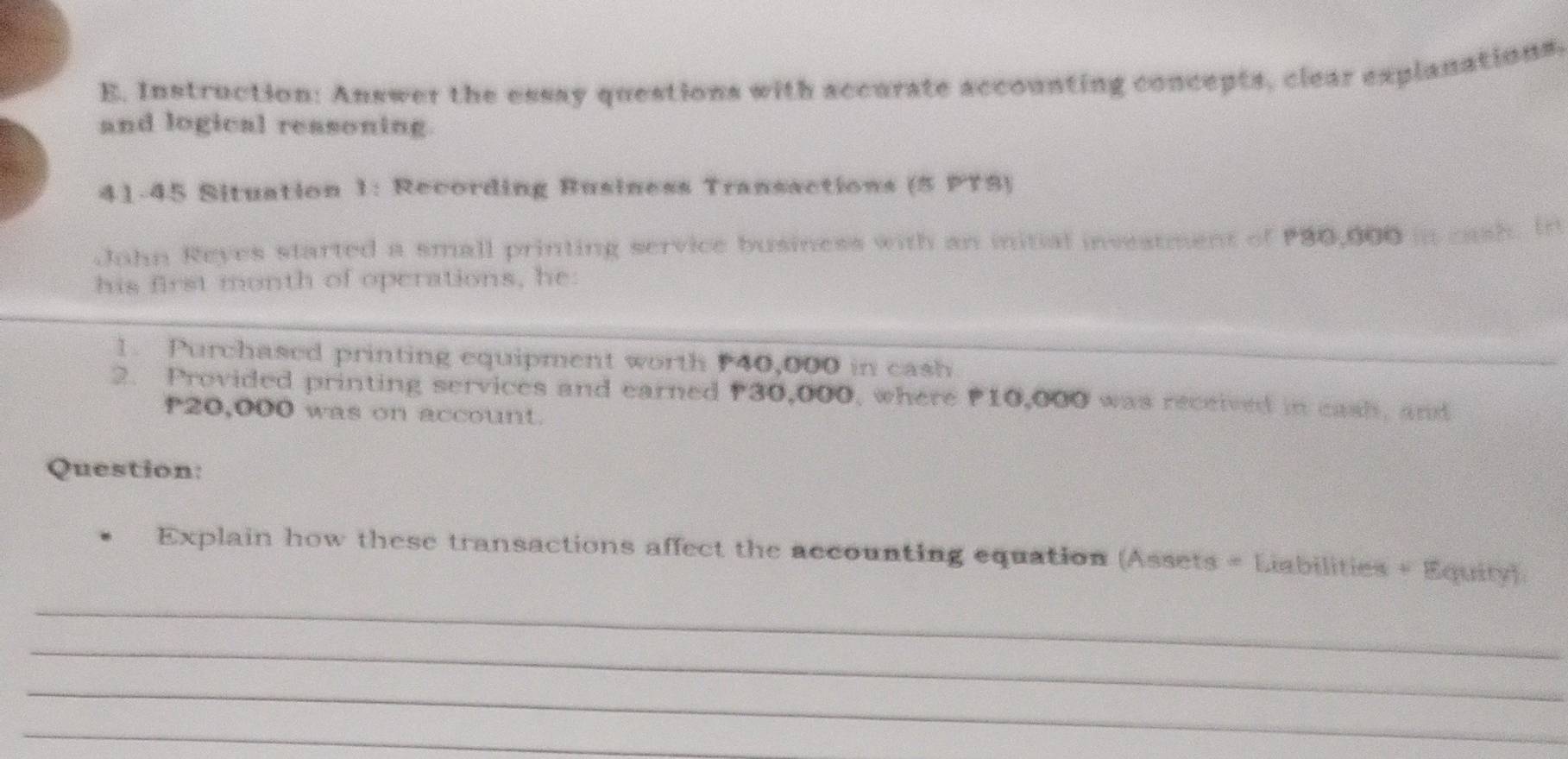 Instruction: Answer the essay questions with accurate accounting concepts, clear explanations, 
and logical reasoning. 
41-45 Situation 1: Recording Business Transactions (5 PT3) 
John Reyes started a small printing service business with an initial investment of 30,000 in cash. In 
his first month of operations, he: 
1. Purchased printing equipment worth P40,000 in cash 
_ 
2. Provided printing services and earned P30,000, where P10,000 was received in eash, and
20,000 was on account. 
Question: 
Explain how these transactions affect the accounting equation (Assets = Liabilities + Equity). 
_ 
_ 
_ 
_