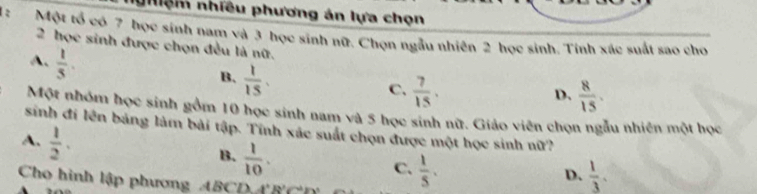 nhiệm nhiều phương án lựa chọn
1: Một tổ có 7 học sinh nam và 3 học sinh nữ. Chọn ngẫu nhiên 2 học sinh. Tính xác suất sao cho
2 học sinh được chọn đều là nữ.
A.  1/5 .
B.  1/15 .
C.  7/15 .  8/15 . 
D.
Một nhóm học sinh gồm 10 học sinh nam và 5 học sinh nữ. Giáo viên chọn ngẫu nhiên một học
sinh đi lên bảng làm bài tập. Tính xác suất chọn được một học sinh nữ?
A.  1/2 .
B.  1/10 .
C.  1/5 .  1/3 . 
D.
Cho hình lập phương ABCD A^2B^2C^2D