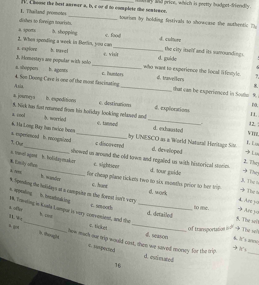 Iinerary and price, which is pretty budget-friendly.
IV. Choose the best answer a, b, c or d to complete the sentence.
1. Thailand promotes _tourism by holding festivals to showcase the authentic The
dishes to foreign tourists.
a. sports b. shopping c. food d. culture
2. When spending a week in Berlin, you can _the city itself and its surroundings.
a. explore b. travel c. visit d. guide
3. Homestays are popular with solo_ who want to experience the local lifestyle. 7.
6
a. shoppers b. agents c. hunters d. travellers
Asia. _8.
4. Son Doong Cave is one of the most fascinating that can be experienced in Southes 9.
a. journeys b. expeditions c. destinations d. explorations
10.
5. Nick has fust returned from his holiday looking relaxed and
11.
a. cool b. worried c. tanned _d. exhausted
. 12. 7
VIII.
6. Ha Long Bay has twice been by UNESCO as a World Natural Heritage Site. 1. Lu
a. experienced b. recognized _c discovered d. developed
7. Our
Lu
showed us around the old town and regaled us with historical stories. They
a. travel agent b. holidaymaker c. sightseer d. tour guide
8. Emily often
2. They
a. rent b. wander
3. The t
for cheap plane tickets two to six months prior to her trip. The t
c. hunt d. work
a. appealing b. breathtaking
_
9. Spending the holidays at a campsite m the forest isn't very _5. The self
4. Are yo
10. Traveling in Kuala Lumpur is very convenient, and the
to me. → Are yo
c. smooth d. detailed
a. offer b. cost
11. We
c. ticket
_
of transportation is che → The sel
a. got b. thought
6. lt's anno
d. season It's
how much our trip would cost, then we saved money for the trip
c. suspected
_
d. estimated
16