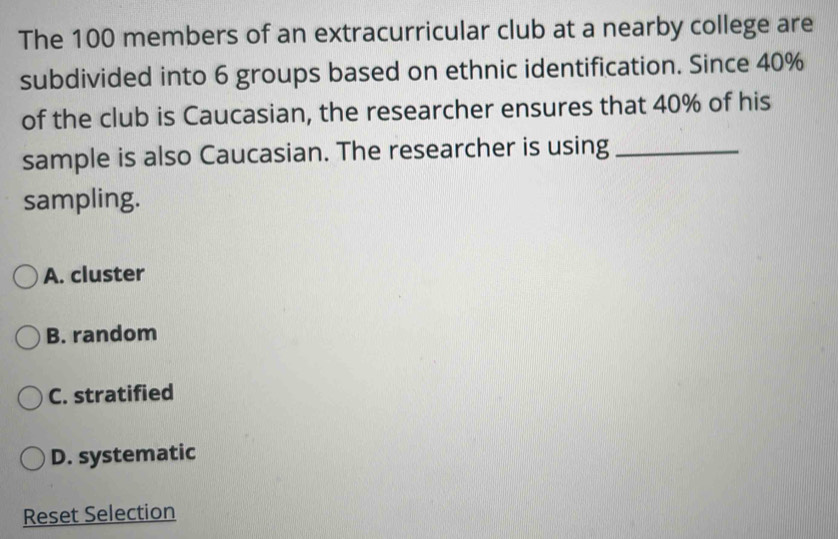 The 100 members of an extracurricular club at a nearby college are
subdivided into 6 groups based on ethnic identification. Since 40%
of the club is Caucasian, the researcher ensures that 40% of his
sample is also Caucasian. The researcher is using_
sampling.
A. cluster
B. random
C. stratified
D. systematic
Reset Selection