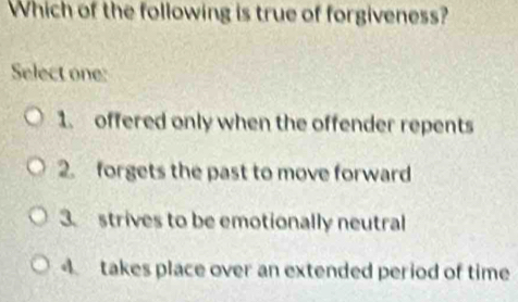 Which of the following is true of forgiveness?
Select one:
1. offered only when the offender repents
2. forgets the past to move forward
3. strives to be emotionally neutral
4 takes place over an extended period of time