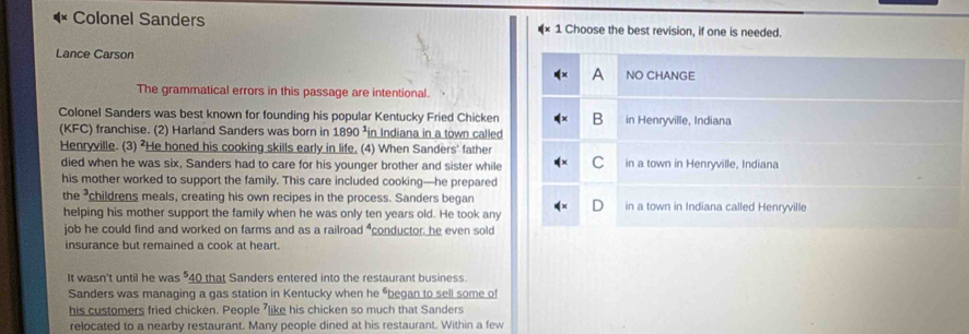 Colonel Sanders Choose the best revision, if one is needed.
Lance Carson
A NO CHANGE
The grammatical errors in this passage are intentional.
Colonel Sanders was best known for founding his popular Kentucky Fried Chicken B in Henryville, Indiana
(KFC) franchise. (2) Harland Sanders was born in 1890 ²in Indiana in a town called
Henryville. (3) ²He honed his cooking skills early in life. (4) When Sanders' father
died when he was six, Sanders had to care for his younger brother and sister while C in a town in Henryville, Indiana
his mother worked to support the family. This care included cooking—he prepared
the childrens meals, creating his own recipes in the process. Sanders began
helping his mother support the family when he was only ten years old. He took any in a town in Indiana called Henryville
job he could find and worked on farms and as a railroad "conductor, he even sold
insurance but remained a cook at heart.
It wasn't until he was 40 that Sanders entered into the restaurant business
Sanders was managing a gas station in Kentucky when he “began to sell some of
his customers fried chicken. People 'like his chicken so much that Sanders
relocated to a nearby restaurant. Many people dined at his restaurant. Within a few