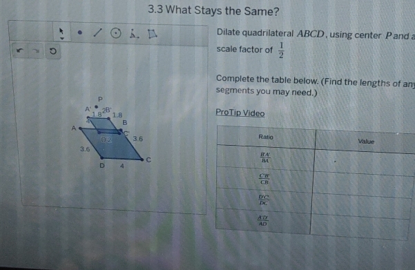 3.3 What Stays the Same?
Dilate quadrilateral ABCD, using center P and a
scale factor of  1/2 
Complete the table below. (Find the lengths of an
segments you may need.)
ProTip Video