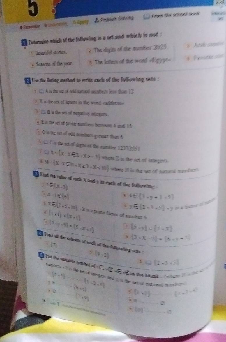 5 8
# Renember  OEnenn 0 &gphy  Peblem Satbing  From the school tock  
1  Determine which of the following is a set and which is not .
1 Beantifal stories. ? The digits of the number 2025 3  Atal sus
Seasons of the year. s The lettens of the word «Egypt» * Famete si
Use the listing method to write each of the following seto .
1 1 A is the set of oid natural mumbers leas thme 12
e X is the set of letters on the word caddrenn
B is the set of negative inegers .
A E in the set of prime numbers between 4 and 15
s. O is the on of odd numbers greater thant 6
3 L C is the set of dagn of the number 1233255 )
D □ X= x:x∈ 1,x>-3 whee 2 is the set of iteges .
a M= xx∈ R,x≥ 3,x≤ 10 wHe I is the set of antunl nuiien
Find the vaiue of each X and 3 in eacin of the folloowing
2∈ (x-1)
1 x-1∈ [6]
2 4∈  3-y+1-5
4 y∈  2,3,5 =9 = a Á e
x∈ [3-5+10]-x=x prme facer of nuter 6
1 (1,4)=(x-1)
(7· y· 9)=(5· x· 7) 1  5,y = 7,x
1  3,x-2 =(6,y-2)
Find all the ssets of each of the fallowing sets?
z(4,2)
1 (2-3-5)
l Put the sutable cymbal of Csqrt(2),Esqrt(E) te the hartko dnter 20 s te  s
(2,3)
number - 2 is the sct of iegrs and t is tre set of entrend mumbr.
s h  3,2,3
s 2 (bx-c)
78.
(7,9)
(1,-2 _ (2-5-4)
_
_
_ (a,b]
d be von fokar nmaton