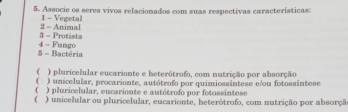 Associe os seres vivos relacionados com suas respectivas características:
1 - Vegetal
2 - Animal
3 - Protista
4 - Fungo
5 - Bactéria
 ) pluricelular eucarionte e heterótrofo, com nutrição por absorção
( ) unicelular, procarionte, autótrofo por quimiossíntese e/ou fotossíntese
 ) pluricelular, eucarionte e autótrofo por fotossíntese
( ) unicelular ou pluricelular, eucarionte, heterótrofo, com nutrição por absorçã