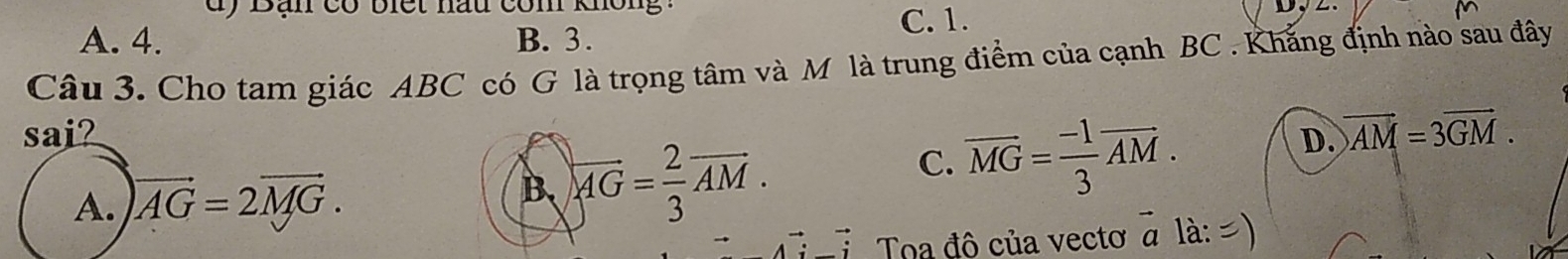 dy Bạn có biết nầu com không
A. 4. B. 3. C. 1.
Câu 3. Cho tam giác ABC có G là trọng tâm và M là trung điểm của cạnh BC. Khắng định nào sau đây
sai? D. vector AM=3vector GM.
A. vector AG=2vector MG.
B、 overleftrightarrow AG= 2/3 vector AM.
C. overline MG= (-1)/3 vector AM. 
Toa đô của vecto # là: =)