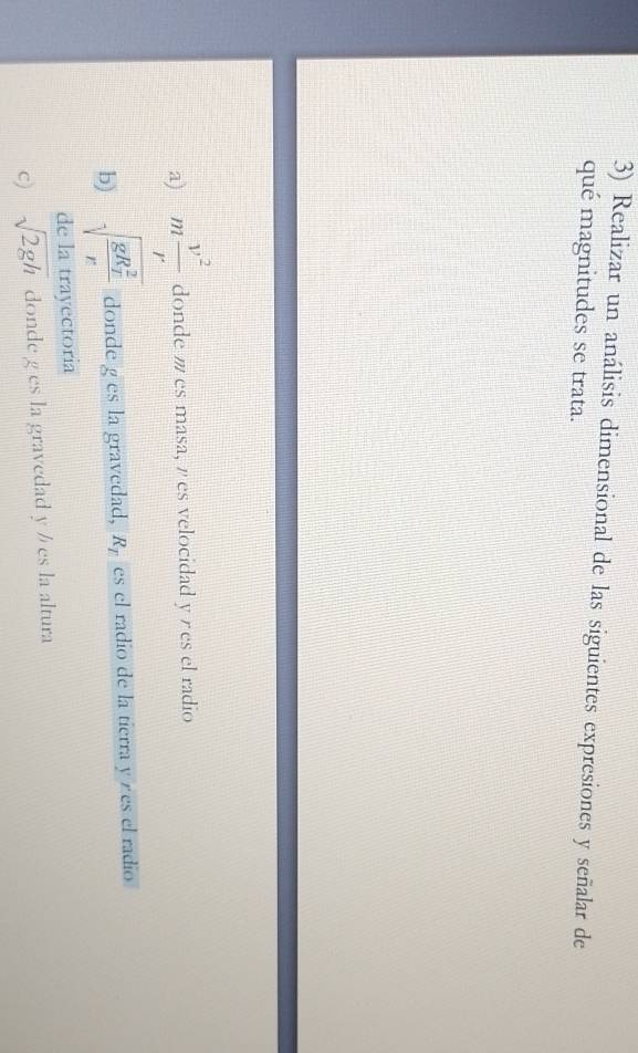 Realizar un análisis dimensional de las siguientes expresiones y señalar de
qué magnitudes se trata.
a) m v^2/r  donde es masa, es velocidad y es el radio
b) sqrt (frac gR_r)^2r donde g es la gravedad, R_T es el radio de la tierra y es el radio
de la trayectoria
c) sqrt(2gh) donde g es la gravedad y ½ es la altura