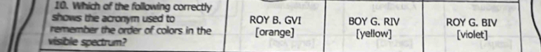 Which of the following correctly
shows the acronym used to ROY B, GVI BOY G. RIV ROY G. BIV
remember the order of colors in the [orange] [yellow]
visible spectrum? [violet]