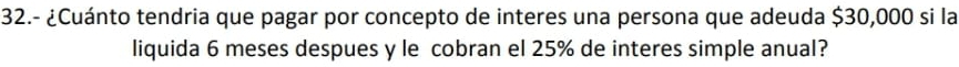 32.- ¿Cuánto tendria que pagar por concepto de interes una persona que adeuda $30,000 si la 
liquida 6 meses despues y le cobran el 25% de interes simple anual?