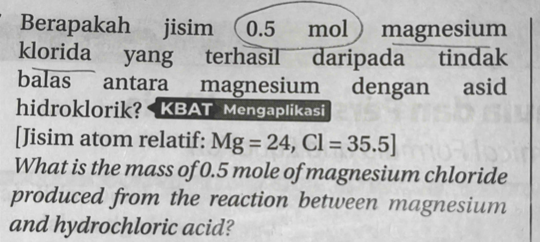 Berapakah jisim 0.5 mol magnesium 
klorida yang terhasil daripada tindak 
balas antara magnesium dengan asid 
hidroklorik? KBAT Mengaplikasi 
[Jisim atom relatif: Mg=24, Cl=35.5]
What is the mass of 0.5 mole of magnesium chloride 
produced from the reaction between magnesium 
and hydrochloric acid?