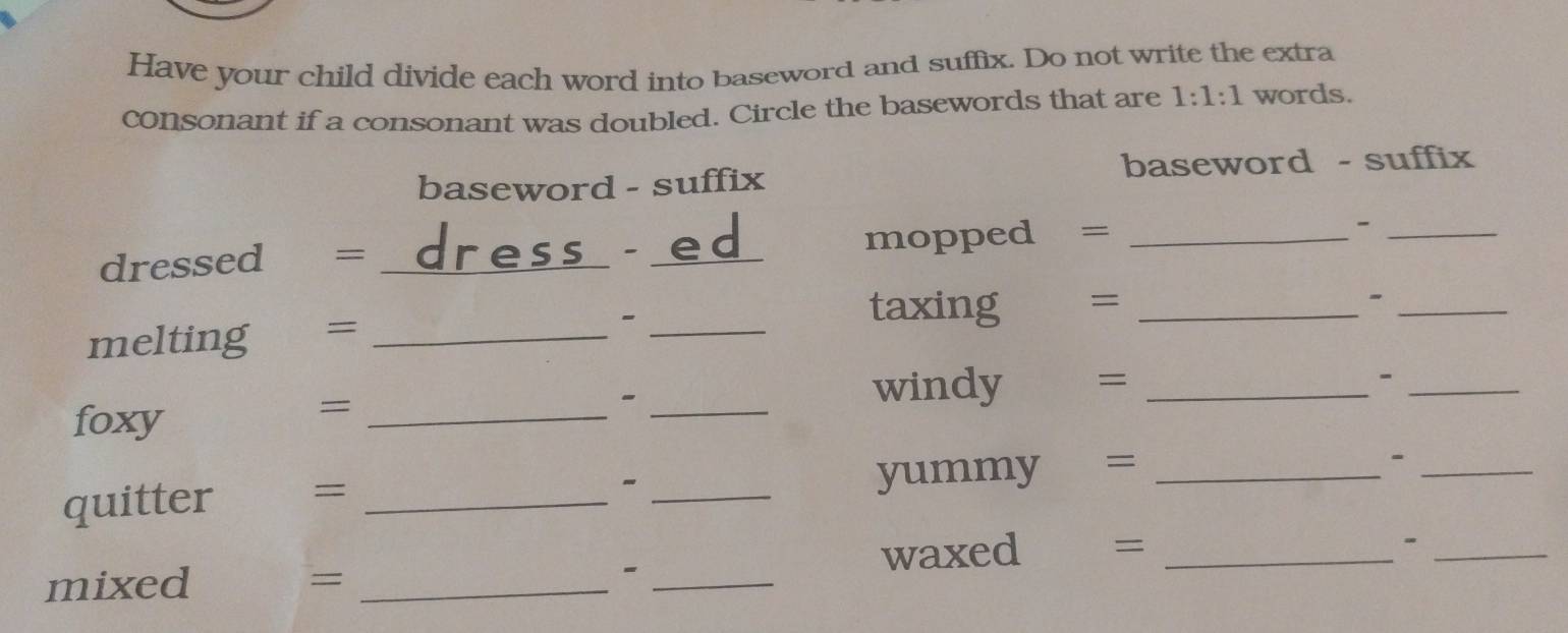 Have your child divide each word into baseword and suffix. Do not write the extra 
consonant if a consonant was doubled. Circle the basewords that are 1:1:1 words. 
baseword - suffix baseword - suffix 
dressed ₹= _ress - ed mopped =_ 
_- 
_ 
melting =_ 
_ 
taxing € =_ 
foxy 
_= 
_ 
windy = _-_ 
quitter = __yummy =_ 
_- 
- 
waxed =_ 
mixed = _-_ 
_