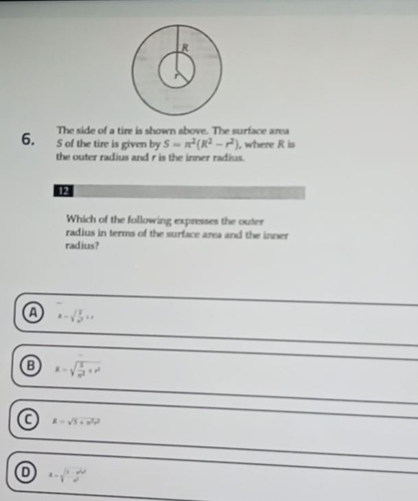 The side of a tire is shown above. The surface area
6. S of the tire is given by S=π^2(R^2-r^2) , where R is
the outer radius and r is the inner radius.
12
Which of the following expresses the outer
radius in terms of the surface area and the inner
radius?
a x-sqrt(frac 1)n^2+x
B R=sqrt(frac 5)n^2+r^2
a R=sqrt(5+n^2r^2)
R=sqrt(frac 1-u^2v^2)a^2