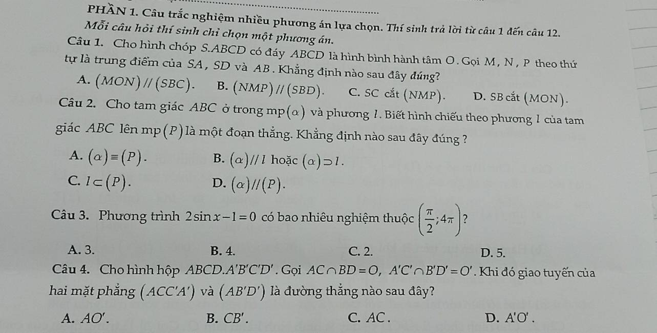 PHÀN 1. Câu trắc nghiệm nhiều phương án lựa chọn. Thí sinh trả lời từ câu 1 đến câu 12.
Mỗi câu hỏi thí sinh chỉ chọn một phương án.
Câu 1. Cho hình chóp S. ABCD có đáy ABCD là hình bình hành tâm O. Gọi M , N , P theo thứ
tự là trung điểm của SA , SD và AB. Khẳng định nào sau đây đúng?
A. (MON)parallel (SBC). B. (NMP)parallel (SBD). C. SC cắt (NMP). D. SB cắt (MON).
Câu 2. Cho tam giác ABC ở trong mp(α) và phương 1. Biết hình chiếu theo phương 1 của tam
giác ABC lên mp (P) là một đoạn thẳng. Khẳng định nào sau đây đúng ?
A. (alpha )equiv (P). B. (alpha )//lhoic (alpha )supset 1.
C. l⊂ (P). D. (alpha )//(P). 
Câu 3. Phương trình 2sin x-1=0 có bao nhiêu nghiệm thuộc ( π /2 ;4π ) ?
A. 3. B. 4. C. 2. D. 5.
Câu 4. Cho hình hộp ABCD. A'B'C'D'. Gọi AC∩ BD=O, A'C'∩ B'D'=O' Khi đó giao tuyến của
hai mặt phẳng (ACC'A') và (AB'D') là đường thắng nào sau đây?
A. AO'. B. CB'. C. AC. D. A'O'.