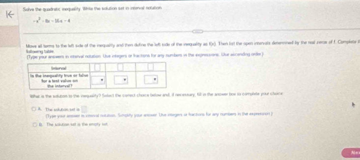 Solve the quadratic inequality. Write the solution set in interval notation
-x^2-8x-16≤ -4
Move all terms to the left side of the inequalty and then define the left side of the inequality as n f(x). Then list the open intervals deteresned by the real zeros of f. Complete il
following table
(Type your answers in interval notation. Use integers or fractions for any numbers in the expressions. Use ascending order)
What is the solution to the inequality? Select the correct choice below and, if necessary, fill in the answer box to complete your choice
A. The solution set is □
(Type your ansiser in inteval notation. Simplify your answer. Use integers or fractions for any numbers in the expression )
B. The solution set is the empry set.
Ne