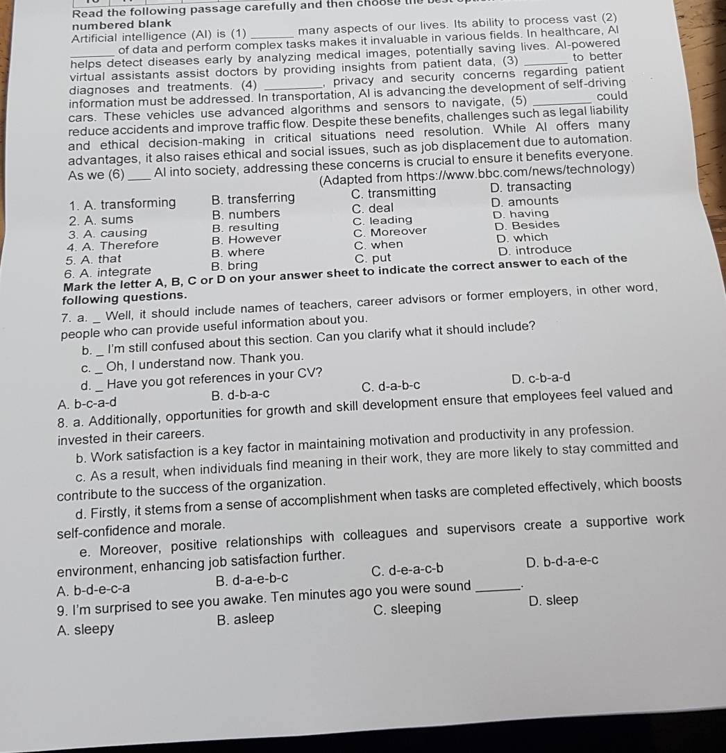 Read the following passage carefully and then choose the be
numbered blank
Artificial intelligence (AI) is (1) _many aspects of our lives. Its ability to process vast (2)
of data and perform complex tasks makes it invaluable in various fields. In healthcare, Al
helps detect diseases early by analyzing medical images, potentially saving lives. Al-powered
virtual assistants assist doctors by providing insights from patient data, (3) _to better
diagnoses and treatments. (4) _, privacy and security concerns regarding patient 
information must be addressed. In transportation, AI is advancing the development of self-driving
cars. These vehicles use advanced algorithms and sensors to navigate, (5) _could
reduce accidents and improve traffic flow. Despite these benefits, challenges such as legal liability
and ethical decision-making in critical situations need resolution. While Al offers many
advantages, it also raises ethical and social issues, such as job displacement due to automation.
As we (6)_ AI into society, addressing these concerns is crucial to ensure it benefits everyone.
(Adapted from https://www.bbc.com/news/technology)
1. A. transforming B. transferring C. transmitting D. transacting
2. A. sums B. numbers C. deal D. amounts
3. A. causing B. resulting C. leading D. having
4. A. Therefore B. However C. Moreover D. Besides
5. A. that B. where C. when D. which
6. A. integrate B. bring C. put D. introduce
Mark the letter A, B, C or D on your answer sheet to indicate the correct answer to each of the
following questions.
7. a. Well, it should include names of teachers, career advisors or former employers, in other word,
people who can provide useful information about you.
b. I'm still confused about this section. Can you clarify what it should include?
C. _Oh, I understand now. Thank you.
d. Have you got references in your CV?
A. b-c-a-d B. d-b-a-c C. d-a-b-c D. c-b-a-d
8. a. Additionally, opportunities for growth and skill development ensure that employees feel valued and
invested in their careers.
b. Work satisfaction is a key factor in maintaining motivation and productivity in any profession.
c. As a result, when individuals find meaning in their work, they are more likely to stay committed and
contribute to the success of the organization.
d. Firstly, it stems from a sense of accomplishment when tasks are completed effectively, which boosts
self-confidence and morale.
e. Moreover, positive relationships with colleagues and supervisors create a supportive work
environment, enhancing job satisfaction further.
A. b-d-e-c-a B. d-a-e-b-c C. d-e-a-c-b _D. b-d-a-e-c
9. I'm surprised to see you awake. Ten minutes ago you were sound ..
A. sleepy B. asleep C. sleeping
D. sleep