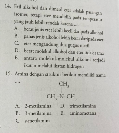 Etil alkohol dan dimetil eter adalah pasangan
isomer, tetapi eter mendidih pada temperatur
yang jauh lebih rendah karena ....
A. berat jenis eter lebih kecil daripada alkohol
B. panas jenis alkohol lebih besar daripada eter
C. eter mengandung dua gugus metil
D. berat molekul alkohol dan eter tidak sama
E. antara molekul-molekul alkohol terjadi
ikatan melalui ikatan hidrogen
15. Amina dengan struktur berikut memiliki nama
… beginarrayr CH_3 CH_3-N-CH_3 endarray
A. 2 -metilamina D. trimetilamina
B. 3 -metilamina E. aminometana
C. t-metilamina