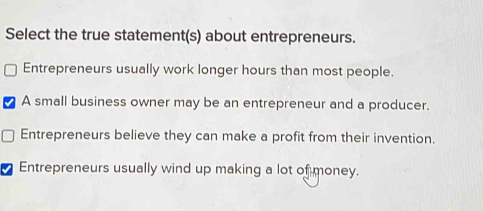 Select the true statement(s) about entrepreneurs.
Entrepreneurs usually work longer hours than most people.
A small business owner may be an entrepreneur and a producer.
Entrepreneurs believe they can make a profit from their invention.
7 Entrepreneurs usually wind up making a lot of money.