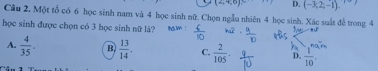 (2,4,6)
D. (-3;2;-1). 
Câu 2. Một tổ có 6 học sinh nam và 4 học sinh nữ. Chọn ngẫu nhiên 4 học sinh. Xác suất để trong 4
học sinh được chọn có 3 học sinh nữ là?
A.  4/35 .
B  13/14 .
C.  2/105 .
D.  1/10 .