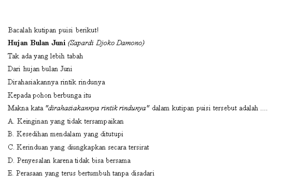 Bacalah kutipan puisi berikut!
Hujan Bulan Juni (Sapardi Djoko Damono)
Tak ada yang lebih tabah
Dari hujan bulan Juni
Dirahasiakannya rintik rindunya
Kepadapohon berbunga itu
Makna kata "dirɑhasiakannya rintik rindunya" dalam kutipan puisi tersebut adalah ....
A. Keinginan yang tidak tersampaikan
B. Kesedihan mendalam yang ditutupi
C. Kerinduan yang diungkapkan secara tersirat
D. Penyesalan karenatidak bisa bersama
E. Perasaan yang terus bertumbuh tanpa disadari