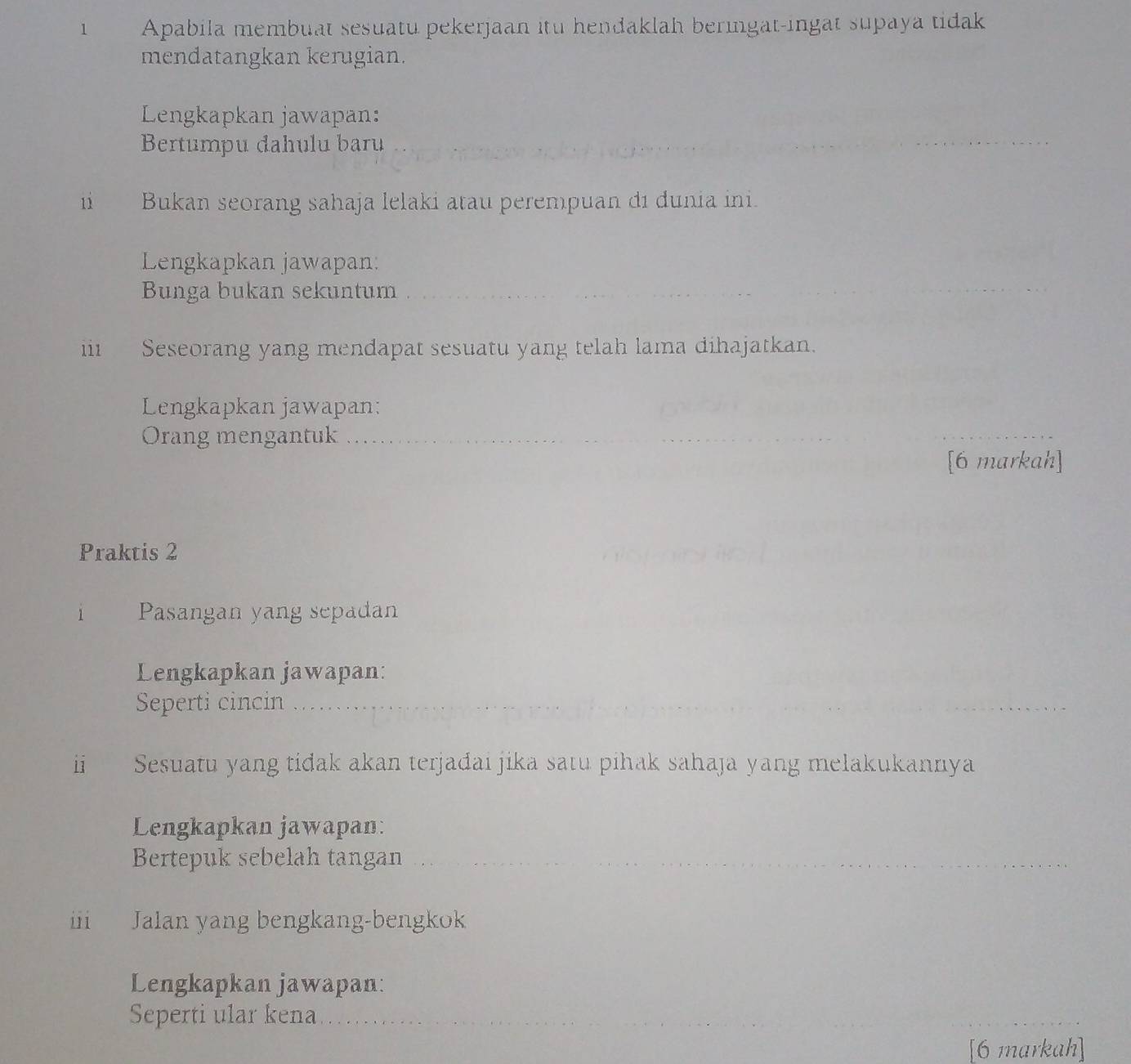 Apabila membuat sesuatu pekerjaan itu hendaklah beringat-ingat supaya tidak 
mendatangkan kerugian. 
Lengkapkan jawapan: 
Bertumpu dahulu baru 
1i Bukan seorang sahaja lelaki atau perempuan di dunia ini. 
Lengkapkan jawapan: 
Bunga bukan sekuntum 
iii Seseorang yang mendapat sesuatu yang telah lama dihajatkan. 
Lengkapkan jawapan: 
Orang mengantuk 
[6 markah] 
Praktis 2 
1 Pasangan yang sepadan 
Lengkapkan jawapan: 
Seperti cincin 
ii Sesuatu yang tidak akan terjađai jika satu pihak sahaja yang melakukannya 
Lengkapkan jawapan: 
Bertepuk sebelah tangan 
iii Jalan yang bengkang-bengkok 
Lengkapkan jawapan: 
Seperti ular kena 
6 markah]