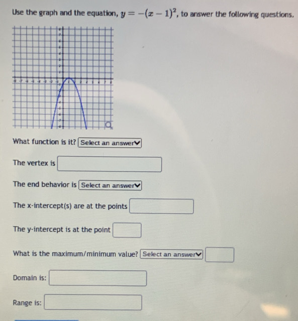 Use the graph and the equation, y=-(x-1)^2 , to answer the following questions.
What function is it? Select an answer
The vertex is □ 
The end behavior is Select an answer
The x-intercept(s) are at the points □
The y-intercept is at the point □
What is the maximum/minimum value? Select an answer v □ 
Domain is: □
Range is: □