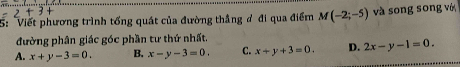 5: Viết phương trình tổng quát của đường thẳng đ đi qua điểm M(-2;-5) và song song vớ
đường phân giác góc phần tư thứ nhất.
A. x+y-3=0. B. x-y-3=0. C. x+y+3=0. D. 2x-y-1=0.