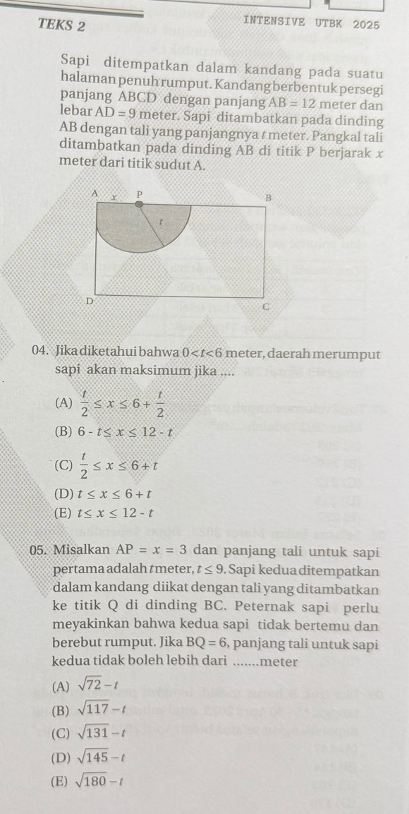 TEKS 2
INTENSIVE UTBK 2025
Sapi ditempatkan dalam kandang pada suatu
halaman penuh rumput. Kandang berbentuk persegi
panjang ABCD dengan panjang AB=12 meter dan
lebar AD=9 meter. Sapi ditambatkan pada dinding
AB dengan tali yang panjangnya t meter. Pangkal tali
ditambatkan pada dinding AB di titik P berjarak x
meter dari titik sudut A.
04. Jika diketahui bahwa 0 , daerah merumput
sapi akan maksimum jika ....
(A)  t/2 ≤ x≤ 6+ t/2 
(B) 6-t≤ x≤ 12-t
(C)  t/2 ≤ x≤ 6+t
(D) t≤ x≤ 6+t
(E) t≤ x≤ 12-t
05. Misalkan AP=x=3 dan panjang tali untuk sapi
pertama adalah tmeter, t≤ 9 Sapi kedua ditempatkan
dalam kandang diikat dengan tali yang ditambatkan
ke titik Q di dinding BC. Peternak sapi perlu
meyakinkan bahwa kedua sapi tidak bertemu dan
berebut rumput. Jika BQ=6 , panjang tali untuk sapi
kedua tidak boleh lebih dari .......meter
(A) sqrt(72)-t
(B) sqrt(117)-t
(C) sqrt(131)-t
(D) sqrt(145)-t
(E) sqrt(180)-t