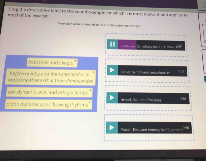 Yo
60
Drag the descriptive label to the sound example for which it is most relevant and applies to
most of the excerpt.
Drag each item on the left to its matching item on the right.
Beethoven, Symphony No. 5 in C Minor, θ RP
fortissimo and allegro
begins quietly and then crescendos to “ Berlioz, Symphonie fantastique, IV 0:36
fortissimo theme that then diminuendos
soft dynamic level and adagio tempo
Hensel, Das Jahr (The Year) 0:09
piano dynamics and flowing rhythms
Purcell, Dido and Aeneas, Act III, Lament 0:58