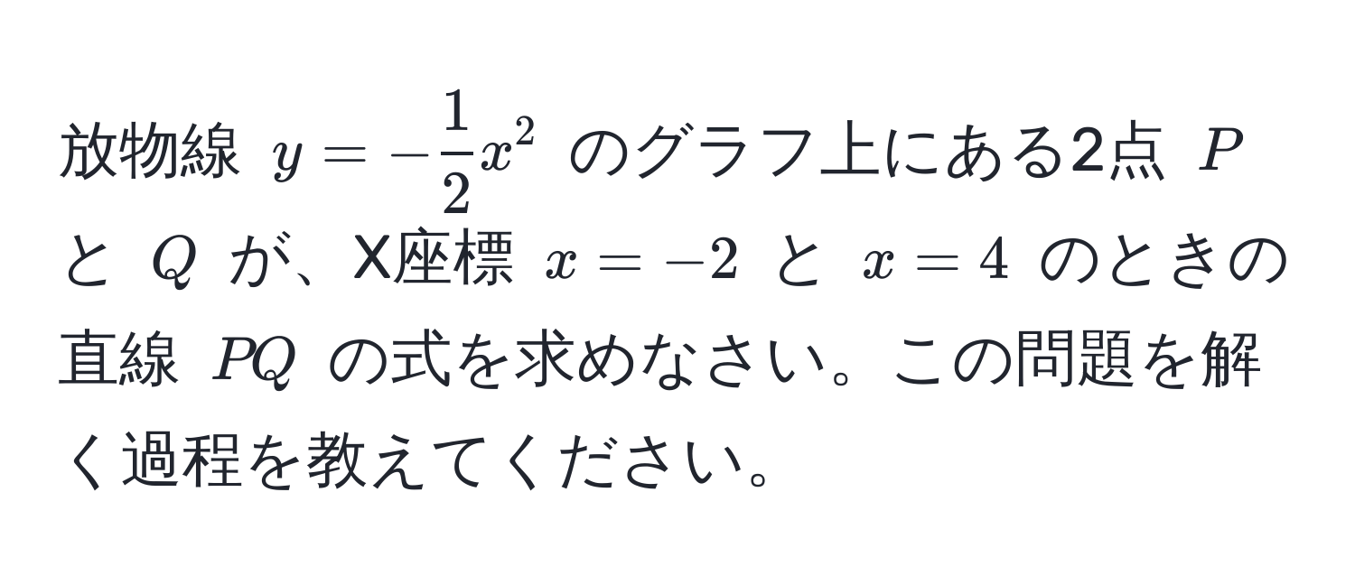 放物線 ( y = - 1/2 x^2 ) のグラフ上にある2点 ( P ) と ( Q ) が、X座標 ( x = -2 ) と ( x = 4 ) のときの直線 ( PQ ) の式を求めなさい。この問題を解く過程を教えてください。