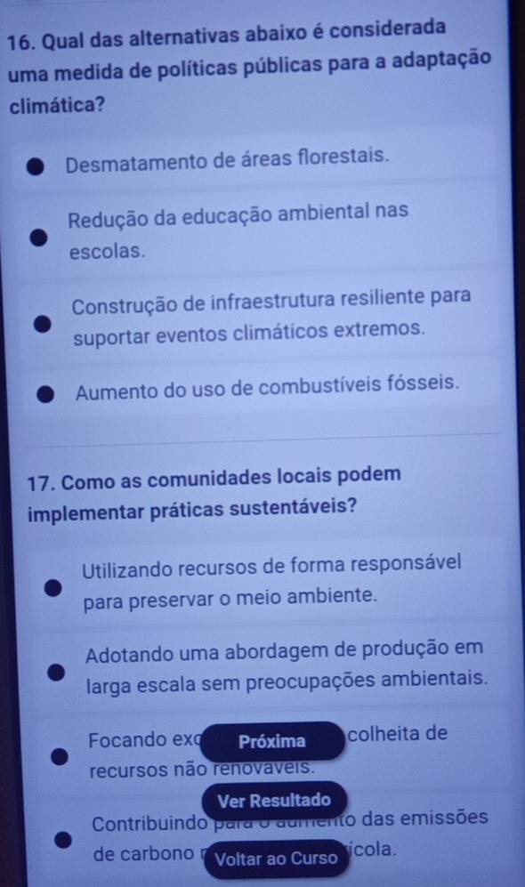 Qual das alternativas abaixo é considerada
uma medida de políticas públicas para a adaptação
climática?
Desmatamento de áreas florestais.
Redução da educação ambiental nas
escolas.
Construção de infraestrutura resiliente para
suportar eventos climáticos extremos.
Aumento do uso de combustíveis fósseis.
17. Como as comunidades locais podem
implementar práticas sustentáveis?
Utilizando recursos de forma responsável
para preservar o meio ambiente.
Adotando uma abordagem de produção em
larga escala sem preocupações ambientais.
Focando exq Próxima colheita de
recursos não renovaveis.
Ver Resultado
Contribuindo para o aumento das emissões
de carbono Voltar ao Curso ícola.