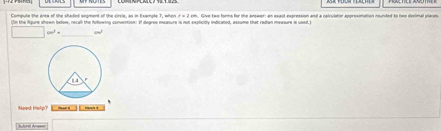 Compute the area of the shaded segment of the circie, as in Example 7, when r=2cm , Give two forms for the answer: an exact expression and a calculator approximation rounded to two decimal places 
(In the figure shown below, recall the following convention: If degree measure is not explicitly indicated, assume that radian measure is used.)
□ cm^2= _  cm^2
Need Help? Flaad II Watch It 
Submit Answer