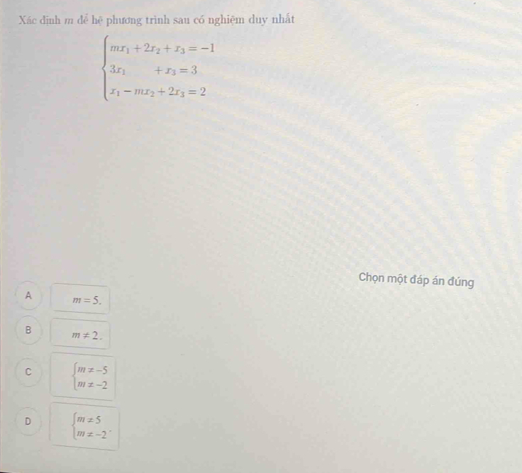 Xác định m để hệ phương trình sau có nghiệm duy nhất
beginarrayl mx_1+2x_2+x_3=-1 3x_1+x_3=3 x_1-mx_2+2x_3=2endarray.
Chọn một đáp án đúng
A m=5.
B m!= 2.
C beginarrayl m!= -5 m!= -2endarray.
D beginarrayl m!= 5 m!= -2endarray..