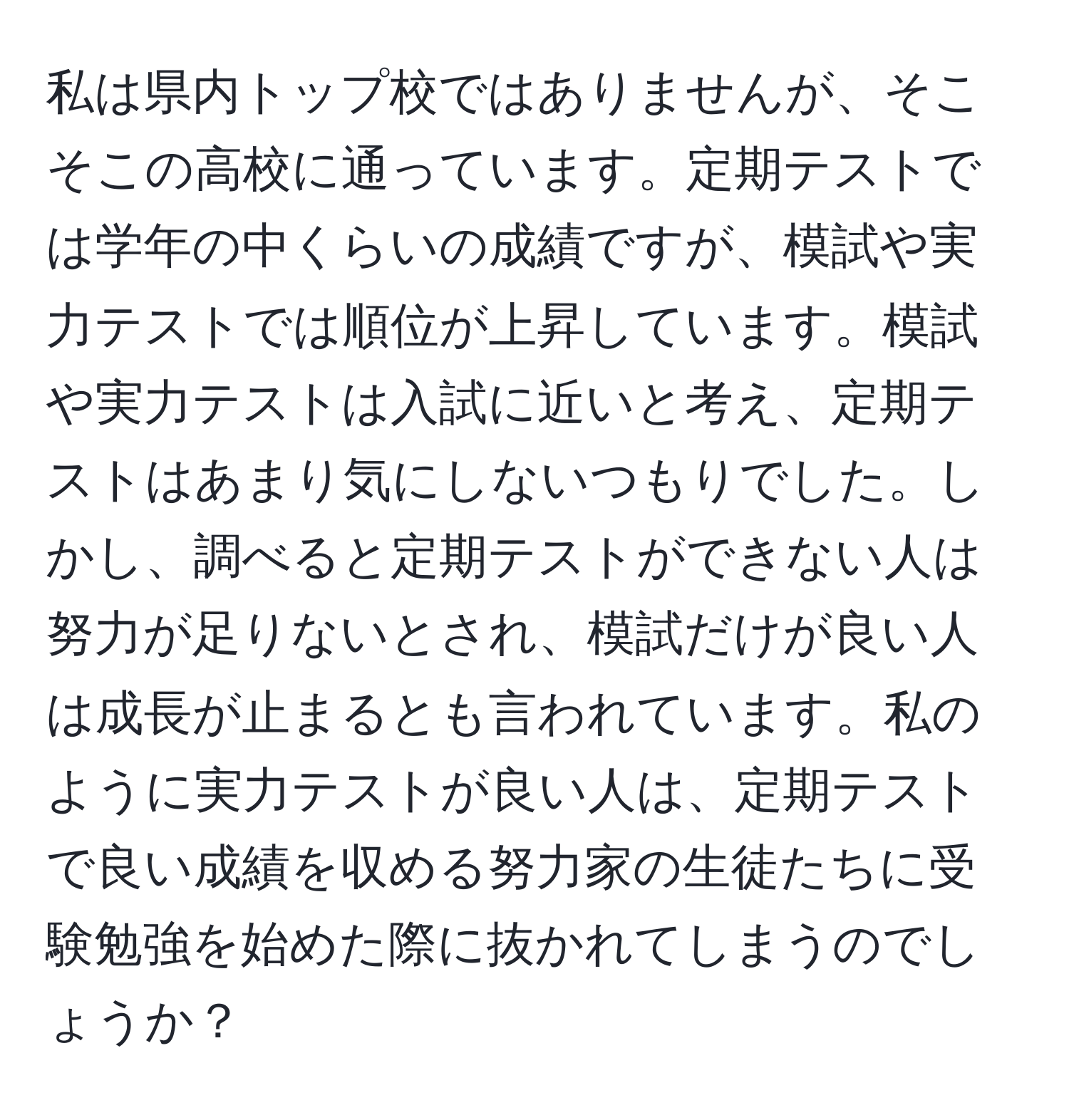 私は県内トップ校ではありませんが、そこそこの高校に通っています。定期テストでは学年の中くらいの成績ですが、模試や実力テストでは順位が上昇しています。模試や実力テストは入試に近いと考え、定期テストはあまり気にしないつもりでした。しかし、調べると定期テストができない人は努力が足りないとされ、模試だけが良い人は成長が止まるとも言われています。私のように実力テストが良い人は、定期テストで良い成績を収める努力家の生徒たちに受験勉強を始めた際に抜かれてしまうのでしょうか？