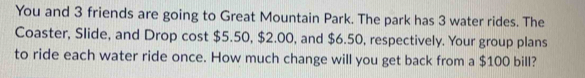 You and 3 friends are going to Great Mountain Park. The park has 3 water rides. The 
Coaster, Slide, and Drop cost $5.50, $2.00, and $6.50, respectively. Your group plans 
to ride each water ride once. How much change will you get back from a $100 bill?