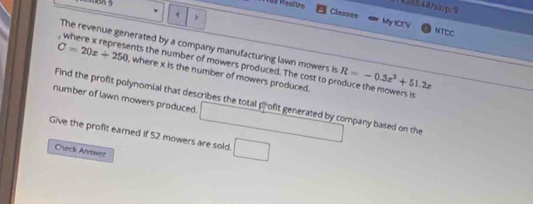 1102884#/akip/0 
 > 
Classes My ICEV 
NTCC 
The revenue generated by a company manufacturing lawn mowers is R=-0.3x^2+51.2x
where x represents the number of mowers produced. The cost to produce the mowers is
C=20x+250 , where x is the number of mowers produced. 
number of lawn mowers produced. Find the profit polynomial that describes the total profit generated by company based on the 
Give the profit earned if 52 mowers are sold. □ 
Check Answer