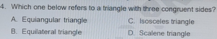 Which one below refers to a triangle with three congruent sides?
A. Equiangular triangle C. Isosceles triangle
B. Equilateral triangle D. Scalene triangle