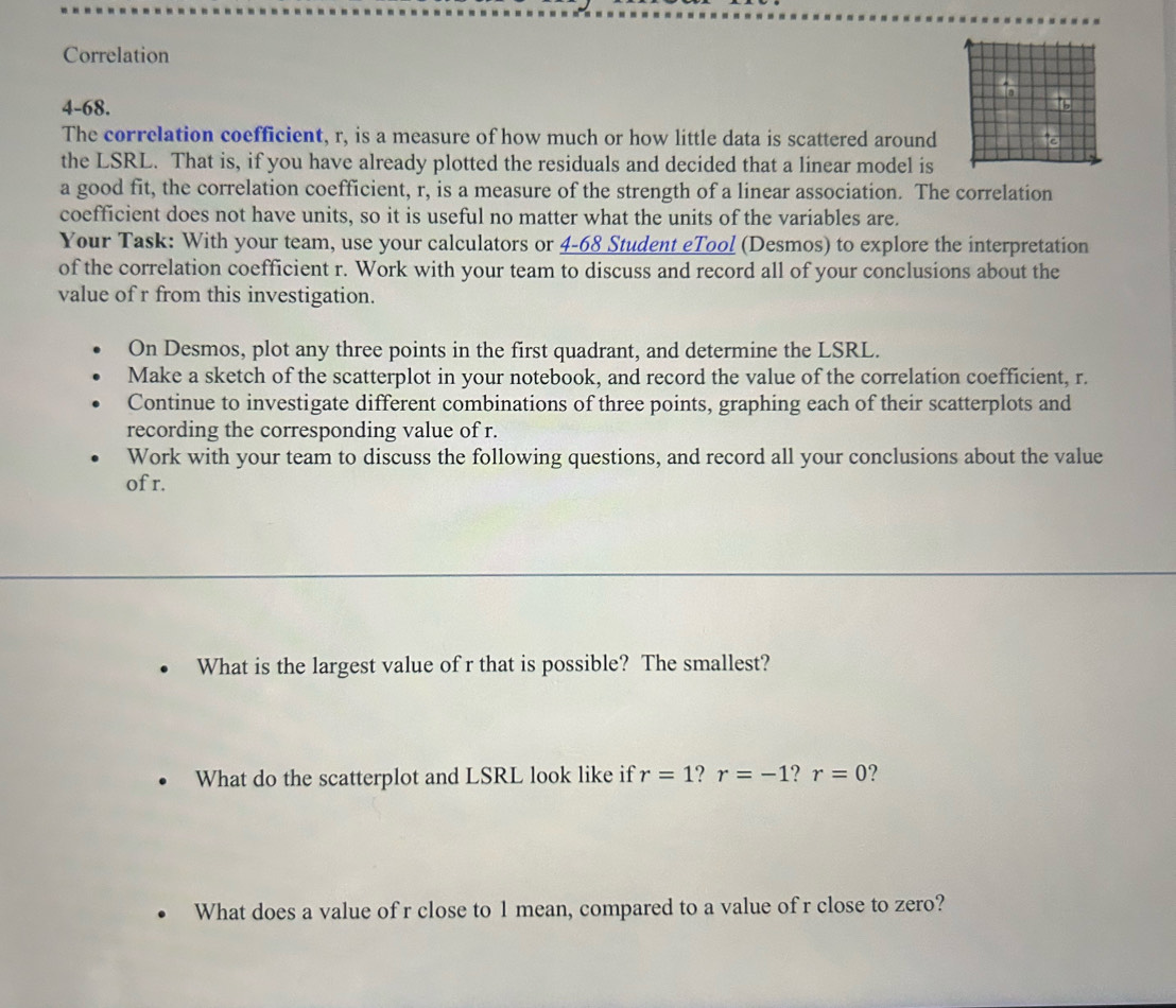 Correlation 
4-68. 
The correlation coefficient, r, is a measure of how much or how little data is scattered around e 
the LSRL. That is, if you have already plotted the residuals and decided that a linear model is 
a good fit, the correlation coefficient, r, is a measure of the strength of a linear association. The correlation 
coefficient does not have units, so it is useful no matter what the units of the variables are. 
Your Task: With your team, use your calculators or 4-68 Student eTool (Desmos) to explore the interpretation 
of the correlation coefficient r. Work with your team to discuss and record all of your conclusions about the 
value of r from this investigation. 
On Desmos, plot any three points in the first quadrant, and determine the LSRL. 
Make a sketch of the scatterplot in your notebook, and record the value of the correlation coefficient, r. 
Continue to investigate different combinations of three points, graphing each of their scatterplots and 
recording the corresponding value of r. 
Work with your team to discuss the following questions, and record all your conclusions about the value 
of r. 
What is the largest value of r that is possible? The smallest? 
What do the scatterplot and LSRL look like if r=1 r=-1 ? r=0 ? 
What does a value of r close to 1 mean, compared to a value of r close to zero?